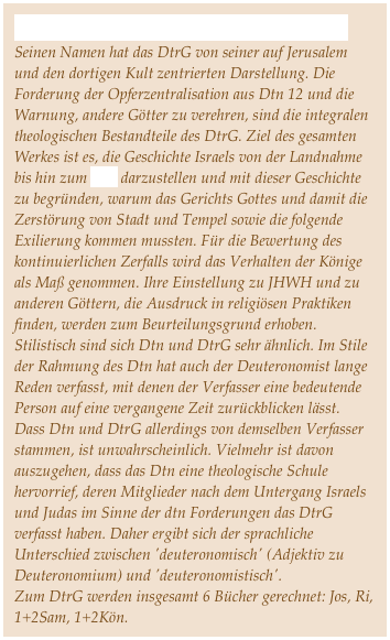 Das Deuteronomistische Geschichtswerk
Seinen Namen hat das DtrG von seiner auf Jerusalem und den dortigen Kult zentrierten Darstellung. Die Forderung der Opferzentralisation aus Dtn 12 und die Warnung, andere Götter zu verehren, sind die integralen theologischen Bestandteile des DtrG. Ziel des gesamten Werkes ist es, die Geschichte Israels von der Landnahme bis hin zum Exil darzustellen und mit dieser Geschichte zu begründen, warum das Gerichts Gottes und damit die Zerstörung von Stadt und Tempel sowie die folgende Exilierung kommen mussten. Für die Bewertung des kontinuierlichen Zerfalls wird das Verhalten der Könige als Maß genommen. Ihre Einstellung zu JHWH und zu anderen Göttern, die Ausdruck in religiösen Praktiken finden, werden zum Beurteilungsgrund erhoben. Stilistisch sind sich Dtn und DtrG sehr ähnlich. Im Stile der Rahmung des Dtn hat auch der Deuteronomist lange Reden verfasst, mit denen der Verfasser eine bedeutende Person auf eine vergangene Zeit zurückblicken lässt. Dass Dtn und DtrG allerdings von demselben Verfasser stammen, ist unwahrscheinlich. Vielmehr ist davon auszugehen, dass das Dtn eine theologische Schule hervorrief, deren Mitglieder nach dem Untergang Israels und Judas im Sinne der dtn Forderungen das DtrG verfasst haben. Daher ergibt sich der sprachliche Unterschied zwischen 'deuteronomisch' (Adjektiv zu Deuteronomium) und 'deuteronomistisch'.
Zum DtrG werden insgesamt 6 Bücher gerechnet: Jos, Ri, 1+2Sam, 1+2Kön. 
