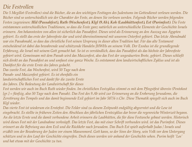 Die Festrollen
Die 5 Megillot (Festrollen) sind die Bücher, die an den wichtigen Festtagen des Judentums im Gottesdienst verlesen werden. Die Bücher sind so unterschiedlich wie der Charakter der Feste, an denen Sie verlesen werden. Folgende Bücher werden folgenden Festen zugewiesen: Hld (Passahfest), Ruth (Wochenfest), Klgl (9.Ab), Koh (Laubhüttenfest), Est (Purimfest). Die Feste entstammen unterschiedlichen Traditionen, so dass die Feste ganz natürlich an unterschiedliche Elemente der Geschichte Israels erinnern. Am bekanntesten von allen ist sicherlich das Passahfest. Dieses wird als Erinnerung an den Auszug aus Ägypten gefeiert. Es stellt das erste der Jahresfeste dar und wird übereinstimmend mit unserem Osterfest gefeiert. Das letzte Abendmahl war ein Passahmahl, so dass das christliche Fest seinen Ursprung in dieser alten Tradition hat. Für das alte Testament entscheidend ist dabei das bewahrende und schützende Handeln JHWHs an seinem Volk. Der Exodus ist die grundlegende Erfahrung, die Israel mit seinem Gott gemacht hat. So ist es verständlich, dass das Passahfest als das höchste der Jahresfeste gefeiert wird. Gemeinsam mit dem Passah wird das Mazzenfest, also das Fest der ungesäuerten Brote, gefeiert. Dieses schließt sich direkt an das Passahfest an und umfasst eine ganze Woche. Es entstammt dem landwirtschaftlichen Zyklus und ist als Dankfest für die erste Ernte des Jahres gedacht. Das zweite Fest, das Wochenfest, wird 50 Tage nach dem 
Passah- und Mazzenfest gefeiert. Es ist ebenfalls ein 
landwirtschaftliches Fest und dankt für die zweite Ernte 
des Jahres. Die Bedeutung der Landwirtschaft für dieses 
Fest werden wir auch im Buch Ruth wieder finden. Im christlichen Festzyklus stimmt es mit dem Pfingstfest überein (Pentekost [gr.] = fünfzig, also 50 Tage nach dem Passah). Das Fest des 9.Ab wird zur Erinnerung an die Eroberung Jerusalems, die Zerstörung des Tempels und das damit beginnende Exil gefeiert im Jahr 587/6 v.Chr. Diese Thematik spiegelt sich auch im Buch Klgl wieder. Das vierte Fest ist wiederum ein Erntefest. Die Felder sind zu diesem Zeitpunkt endgültig abgeerntet und die Lese ist eingebracht. Es stellte in früheren Zeiten den Abschluss des jährlichen Erntezyklus dar bevor die regenreiche Winterzeit begann. An die letzte Ernte und die damit verbundene Arbeit erinnern die Laubhütten, die für diese Festwoche gebaut werden. Historisch wird dieses Fest mit der Landnahme verknüpft. Das letzte Fest, das mit einer Schrift verbunden wird. ist das Purimfest. Dieses erinnert an die Befreiung aus dem Exil und die Rückkehr nach Jerusalem. Das Buch Est spielt außerhalb Judas / Israels und erzählt von der Bewahrung der Juden vor einem Massenmord. Gott kann, so der Sinn der Story, sein Volk vor dem Untergang schützen und in den Lauf der Geschichte eingreifen. Doch dieses werden wir anhand der Geschichte sehen. Purim heißt 'Los' und hat etwas mit der Geschichte zu tun.
